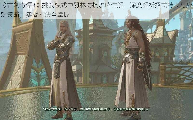 《古剑奇谭3》挑战模式中羽林对抗攻略详解:深度解析招式特点与应对策略,实战打法全掌握